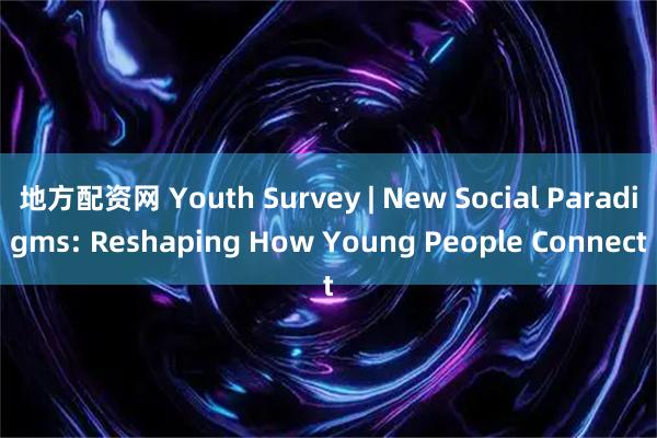 地方配资网 Youth Survey | New Social Paradigms: Reshaping How Young People Connect