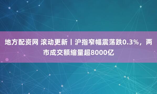 地方配资网 滚动更新丨沪指窄幅震荡跌0.3%，两市成交额缩量超8000亿