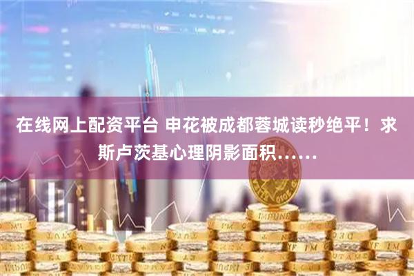 在线网上配资平台 申花被成都蓉城读秒绝平！求斯卢茨基心理阴影面积……