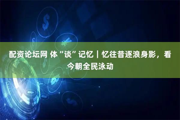 配资论坛网 体“谈”记忆｜忆往昔逐浪身影，看今朝全民泳动