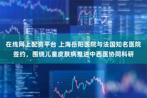 在线网上配资平台 上海岳阳医院与法国知名医院签约，围绕儿童皮肤病推进中西医协同科研