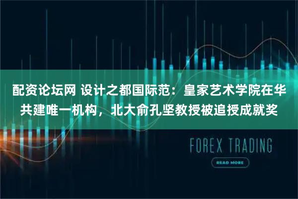 配资论坛网 设计之都国际范：皇家艺术学院在华共建唯一机构，北大俞孔坚教授被追授成就奖