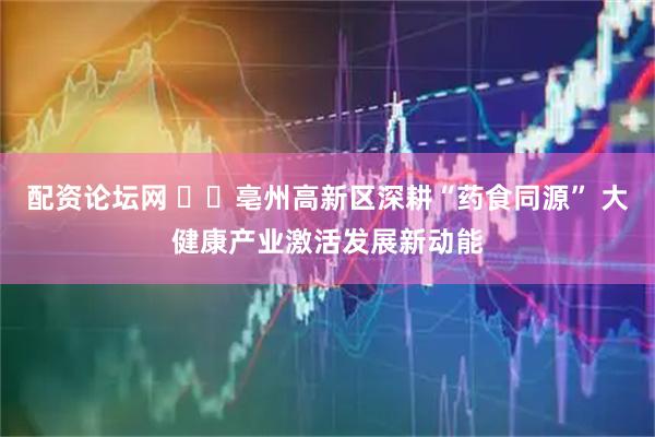 配资论坛网 ​​亳州高新区深耕“药食同源” 大健康产业激活发展新动能