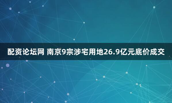 配资论坛网 南京9宗涉宅用地26.9亿元底价成交