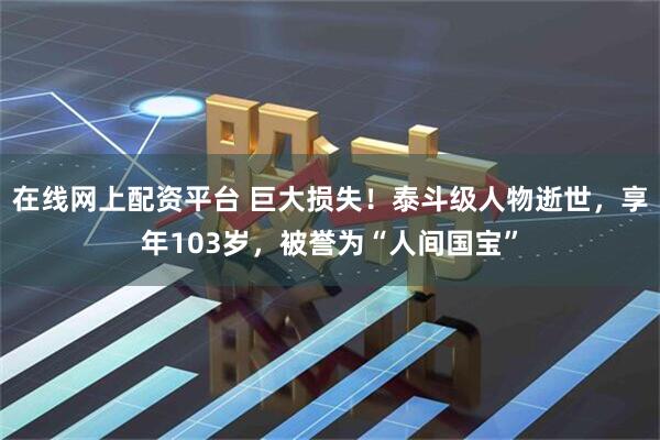 在线网上配资平台 巨大损失！泰斗级人物逝世，享年103岁，被誉为“人间国宝”