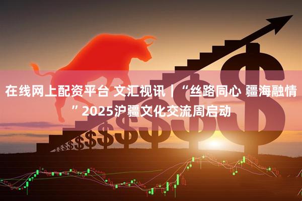 在线网上配资平台 文汇视讯｜“丝路同心 疆海融情”2025沪疆文化交流周启动