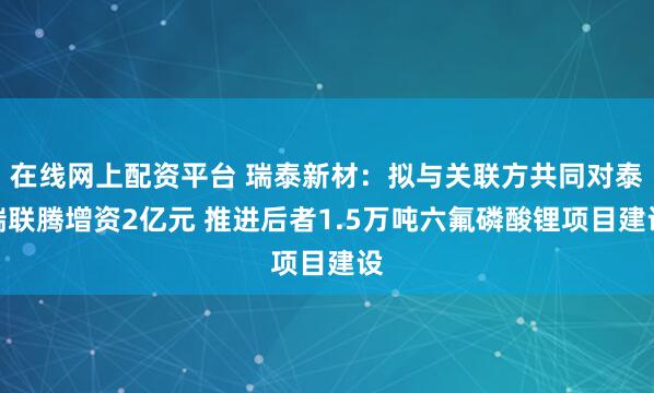 在线网上配资平台 瑞泰新材：拟与关联方共同对泰瑞联腾增资2亿元 推进后者1.5万吨六氟磷酸锂项目建设