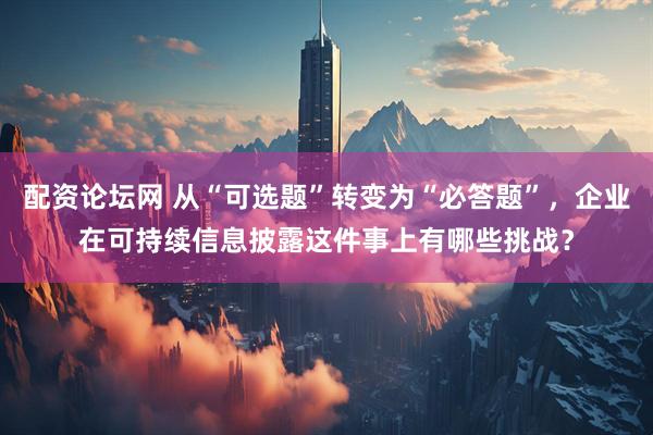 配资论坛网 从“可选题”转变为“必答题”，企业在可持续信息披露这件事上有哪些挑战？