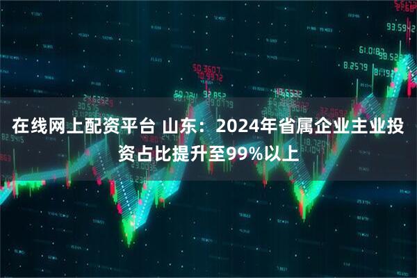 在线网上配资平台 山东：2024年省属企业主业投资占比提升至99%以上