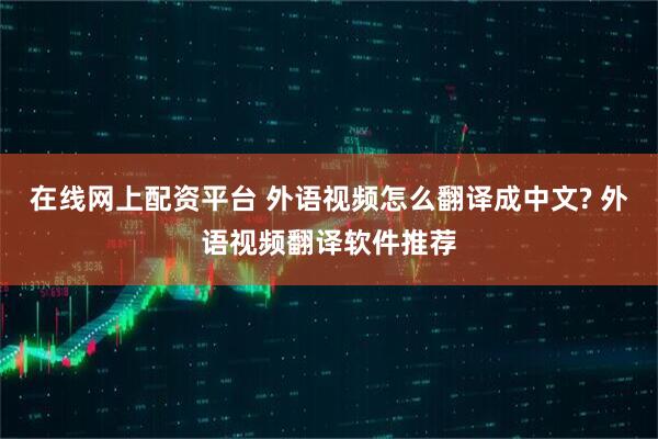 在线网上配资平台 外语视频怎么翻译成中文? 外语视频翻译软件推荐