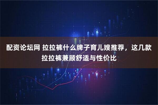 配资论坛网 拉拉裤什么牌子育儿嫂推荐，这几款拉拉裤兼顾舒适与性价比