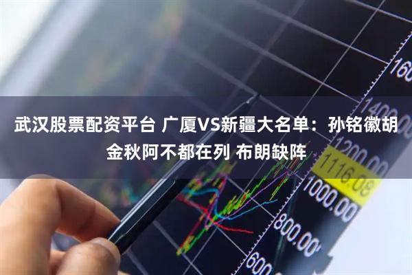 武汉股票配资平台 广厦VS新疆大名单：孙铭徽胡金秋阿不都在列 布朗缺阵