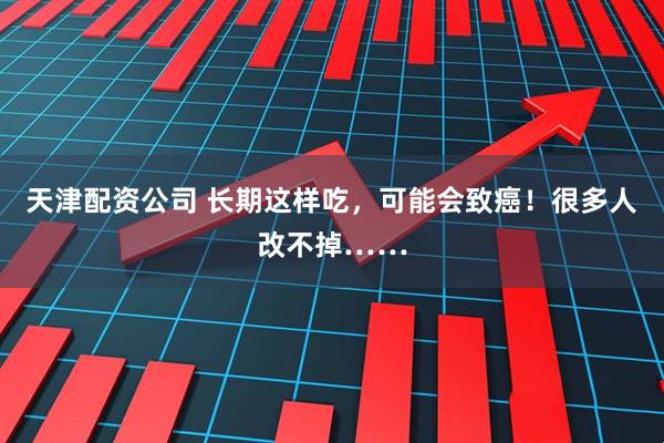 天津配资公司 长期这样吃，可能会致癌！很多人改不掉……