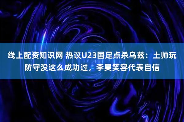 线上配资知识网 热议U23国足点杀乌兹：土帅玩防守没这么成功过，李昊笑容代表自信