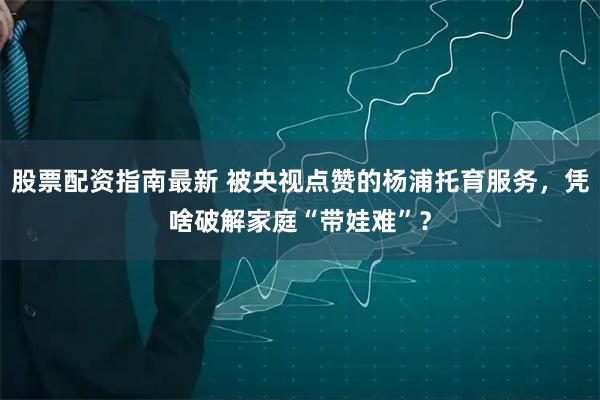 股票配资指南最新 被央视点赞的杨浦托育服务，凭啥破解家庭“带娃难”？