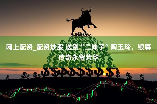 网上配资_配资炒股 送别“二妹子”陶玉玲，银幕传奇永留芳华