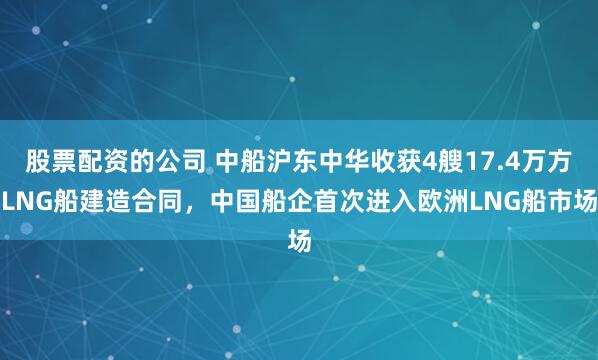股票配资的公司 中船沪东中华收获4艘17.4万方LNG船建造合同，中国船企首次进入欧洲LNG船市场