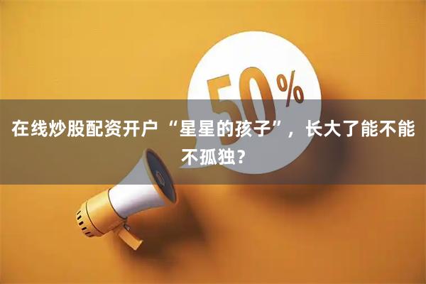 在线炒股配资开户 “星星的孩子”，长大了能不能不孤独？