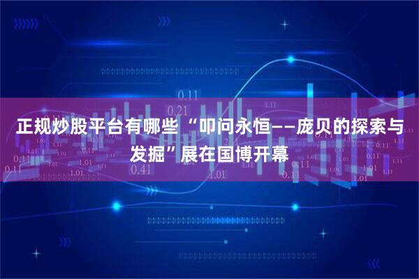 正规炒股平台有哪些 “叩问永恒——庞贝的探索与发掘”展在国博开幕