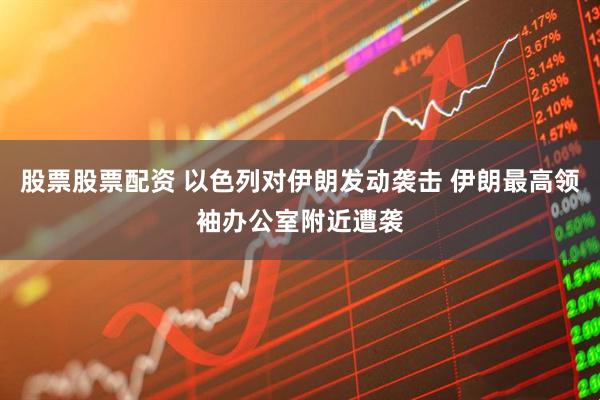 股票股票配资 以色列对伊朗发动袭击 伊朗最高领袖办公室附近遭袭