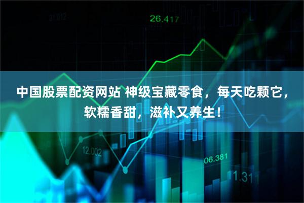 中国股票配资网站 神级宝藏零食，每天吃颗它，软糯香甜，滋补又养生！
