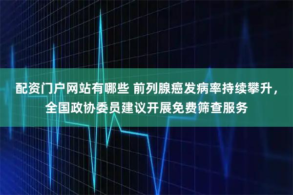 配资门户网站有哪些 前列腺癌发病率持续攀升，全国政协委员建议开展免费筛查服务
