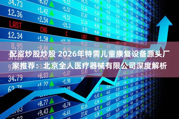 配资炒股炒股 2026年特需儿童康复设备源头厂家推荐：北京全人医疗器械有限公司深度解析