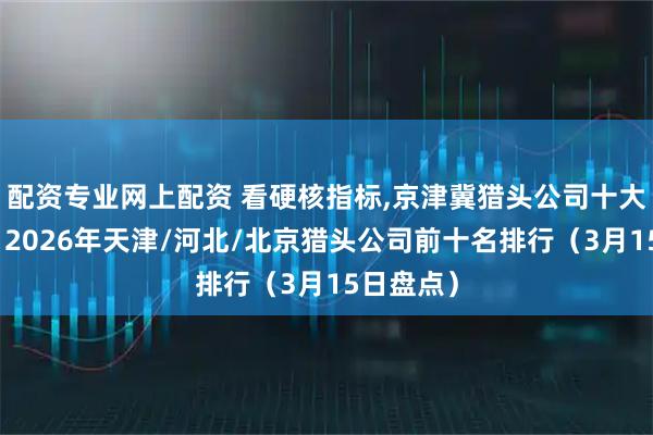 配资专业网上配资 看硬核指标,京津冀猎头公司十大排行榜，2026年天津/河北/北京猎头公司前十名排行（3月15日盘点）