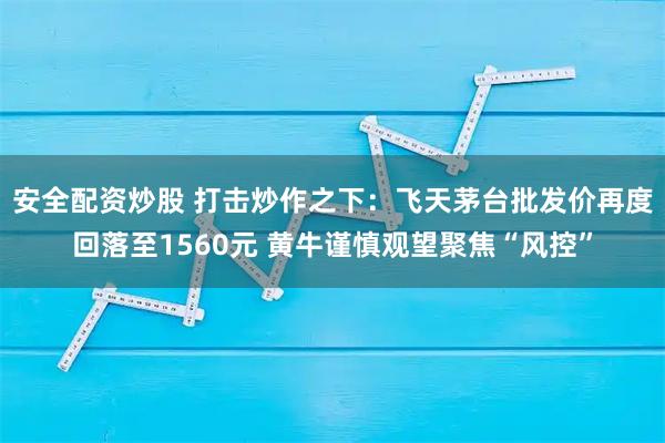 安全配资炒股 打击炒作之下：飞天茅台批发价再度回落至1560元 黄牛谨慎观望聚焦“风控”