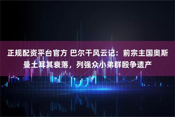 正规配资平台官方 巴尔干风云记：前宗主国奥斯曼土耳其衰落，列强众小弟群殴争遗产