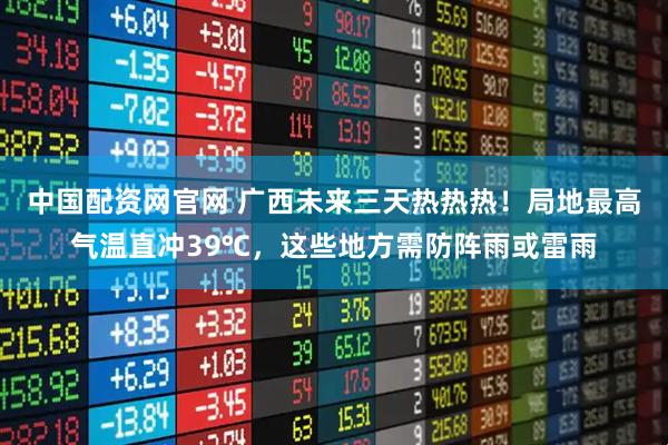 中国配资网官网 广西未来三天热热热！局地最高气温直冲39℃，这些地方需防阵雨或雷雨