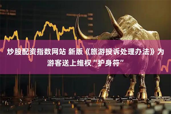 炒股配资指数网站 新版《旅游投诉处理办法》为游客送上维权“护身符”