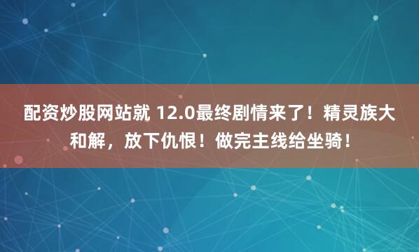配资炒股网站就 12.0最终剧情来了！精灵族大和解，放下仇恨！做完主线给坐骑！