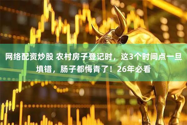 网络配资炒股 农村房子登记时，这3个时间点一旦填错，肠子都悔青了！26年必看