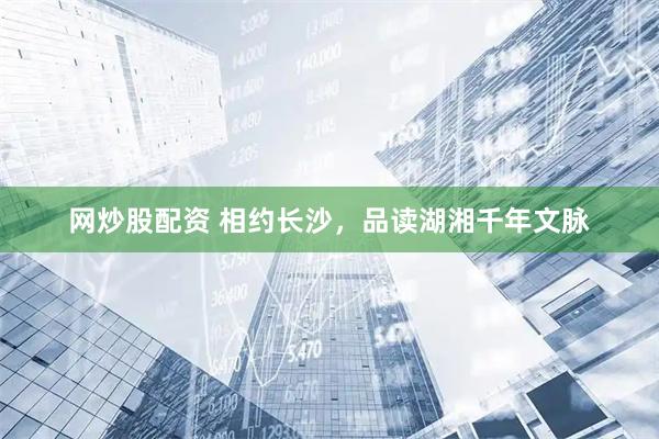 网炒股配资 相约长沙，品读湖湘千年文脉