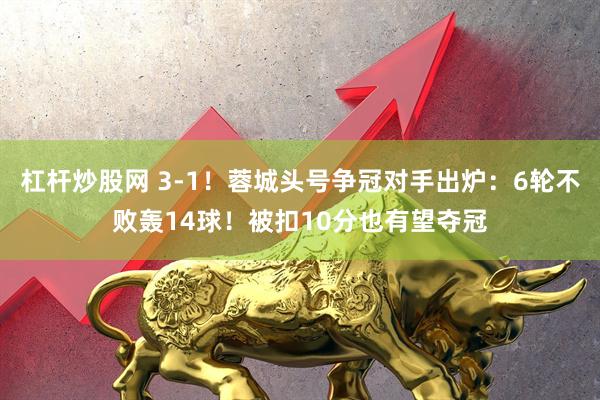 杠杆炒股网 3-1！蓉城头号争冠对手出炉：6轮不败轰14球！被扣10分也有望夺冠