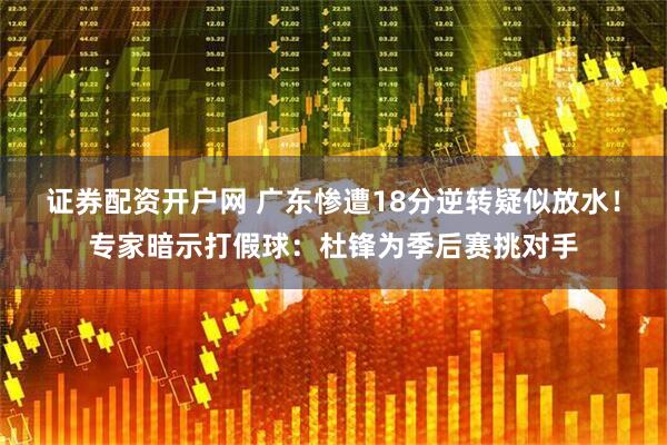 证券配资开户网 广东惨遭18分逆转疑似放水！专家暗示打假球：杜锋为季后赛挑对手