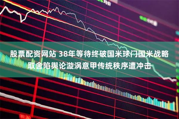股票配资网站 38年等待终破国米球门国米战略取舍陷舆论漩涡意甲传统秩序遭冲击