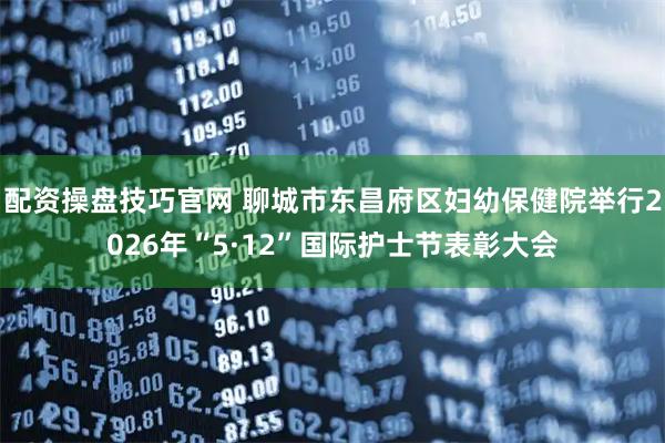 配资操盘技巧官网 聊城市东昌府区妇幼保健院举行2026年“5·12”国际护士节表彰大会