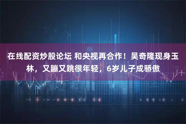 在线配资炒股论坛 和央视再合作！吴奇隆现身玉林，又蹦又跳很年轻，6岁儿子成骄傲