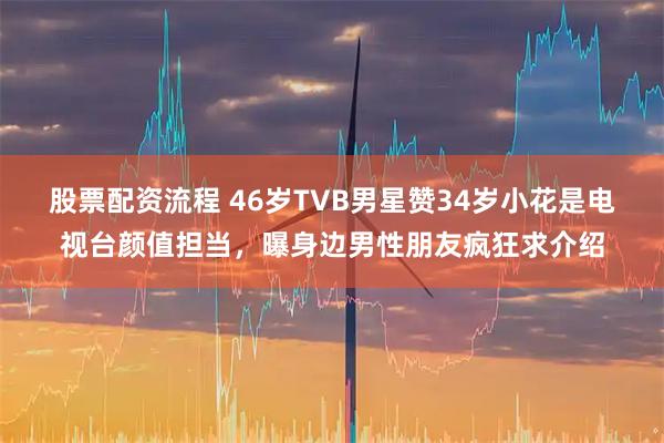 股票配资流程 46岁TVB男星赞34岁小花是电视台颜值担当，曝身边男性朋友疯狂求介绍