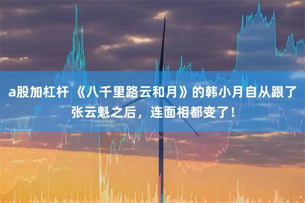 a股加杠杆 《八千里路云和月》的韩小月自从跟了张云魁之后，连面相都变了！