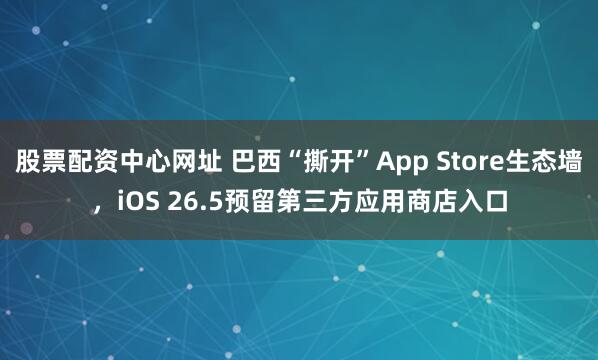 股票配资中心网址 巴西“撕开”App Store生态墙，iOS 26.5预留第三方应用商店入口