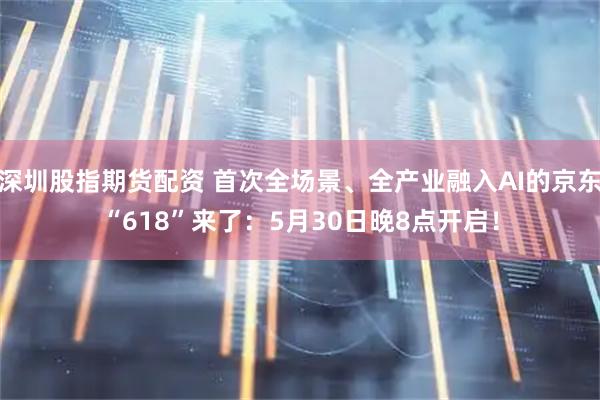 深圳股指期货配资 首次全场景、全产业融入AI的京东“618”来了：5月30日晚8点开启！