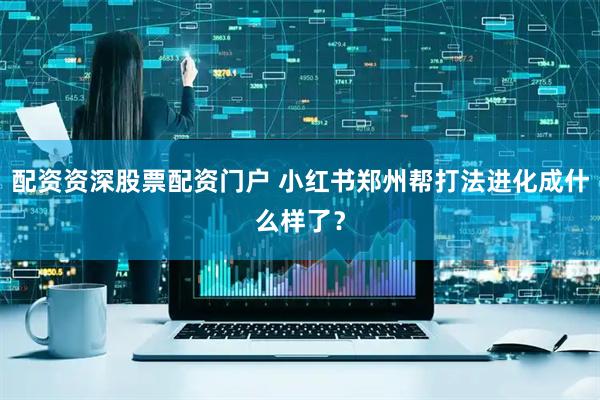 配资资深股票配资门户 小红书郑州帮打法进化成什么样了？