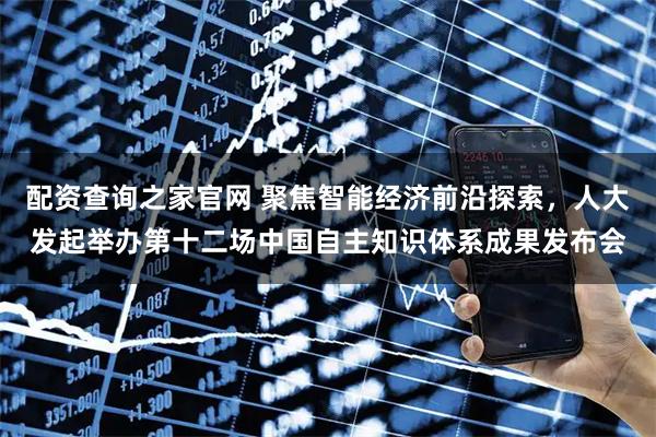 配资查询之家官网 聚焦智能经济前沿探索，人大发起举办第十二场中国自主知识体系成果发布会