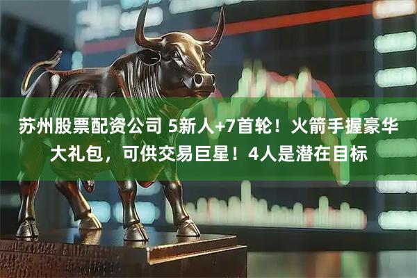 苏州股票配资公司 5新人+7首轮！火箭手握豪华大礼包，可供交易巨星！4人是潜在目标