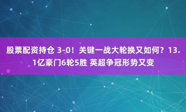 股票配资持仓 3-0！关键一战大轮换又如何？13.1亿豪门6轮5胜 英超争冠形势又变