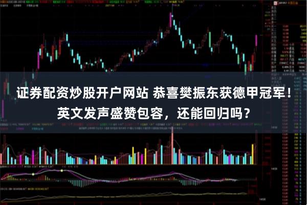 证券配资炒股开户网站 恭喜樊振东获德甲冠军！英文发声盛赞包容，还能回归吗？