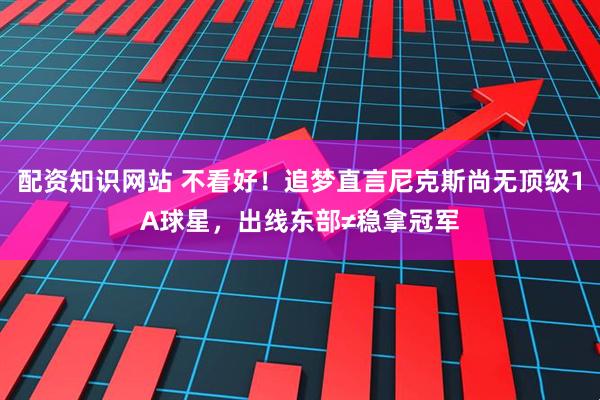 配资知识网站 不看好！追梦直言尼克斯尚无顶级1A球星，出线东部≠稳拿冠军